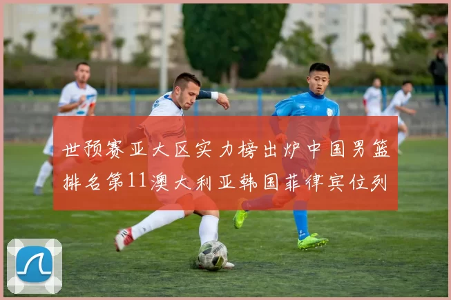 世预赛亚大区实力榜出炉中国男篮排名第11澳大利亚韩国菲律宾位列前三